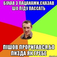 бухав з пацанами,сказав шо пiду пассать пiшов проригався,бо пизда як гребе