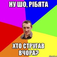 ну шо, рібята хто стругав вчора?