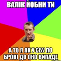 валік йобни ти а то я як у єбу по брові до око випаде