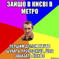 зайшо в києві в метро першим дєлом начав шукать проводніцу , шоб заказать кохфе