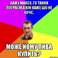 кажу максу, го танки пограєм,а він каже шо не хочє, може йому пива купить?