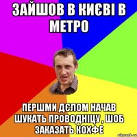 зайшов в києві в метро першми дєлом начав шукать проводніцу , шоб заказать кохфе