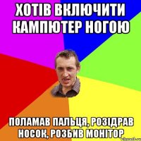 хотів включити кампютер ногою поламав пальця, розідрав носок, розбив монітор