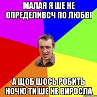 малая я ше не определивсч по любві а щоб шось робить ночю ти ше не виросла