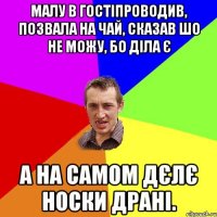 малу в гостіпроводив, позвала на чай, сказав шо не можу, бо діла є а на самом дєлє носки драні.