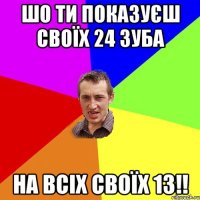 шо ти показуєш своїх 24 зуба на всіх своїх 13!!