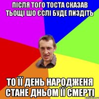 після того тоста сказав тьощі шо єслі буде пиздіть то її день народженя стане дньом її смерті