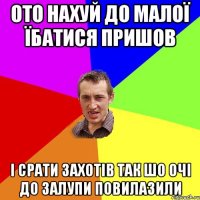 ото нахуй до малої їбатися пришов і срати захотів так шо очі до залупи повилазили