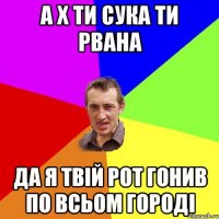 а х ти сука ти рвана да я твій рот гонив по всьом городі