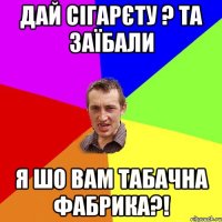 дай сігарєту ? та заїбали я шо вам табачна фабрика?!