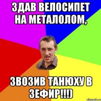 здав велосипет на металолом, звозив танюху в зефир!!!)