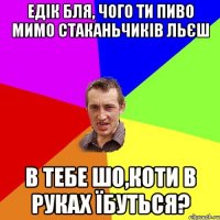 едік бля, чого ти пиво мимо стаканьчиків льєш в тебе шо,коти в руках їбуться?