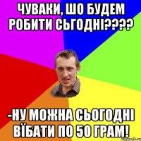 чуваки, шо будем робити сьгодні??? -ну можна сьогодні вїбати по 50 грам!