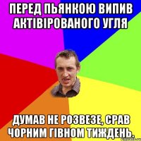 перед пьянкою випив актівірованого угля думав не розвезе, срав чорним гівном тиждень.