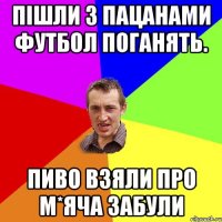 пішли з пацанами футбол поганять. пиво взяли про м*яча забули