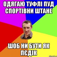 одягаю туфлі пуд спортівни штане шоб ни бути як пєдік