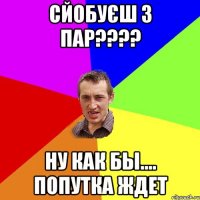 сйобуєш з пар??? ну как бы.... попутка ждет