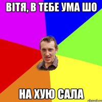 вітя, в тебе ума шо на хую сала