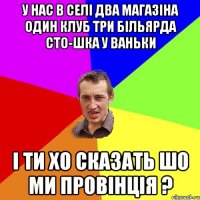 у нас в селі два магазіна один клуб три більярда сто-шка у ваньки і ти хо сказать шо ми провінція ?