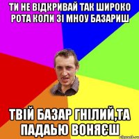 ти не відкривай так широко рота коли зі мноу базариш твій базар гнілий,та падаью воняєш