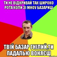 ти не відкривай так широко рота коли зі мноу базариш твій базар гнілий,ти падалью воняєш