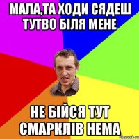 мала,та ходи сядеш тутво біля мене не бійся тут смарклів нема