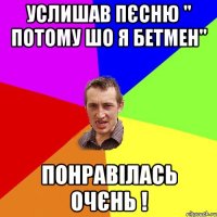 услишав пєсню " потому шо я бетмен" понравілась очєнь !