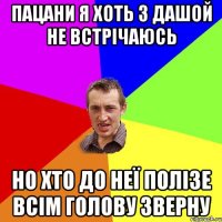 пацани я хоть з дашой не встрічаюсь но хто до неї полізе всім голову зверну