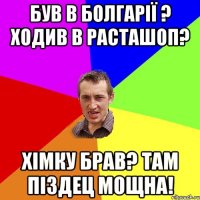 був в болгарії ? ходив в расташоп? хімку брав? там піздец мощна!