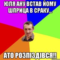 юля ану встав йому шприца в сраку... ато розпіздівся!!