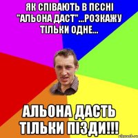 як співають в пєсні "альона даст"...розкажу тільки одне... альона дасть тільки пізди!!!