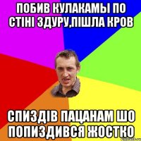 побив кулакамы по стіні здуру,пішла кров спиздів пацанам шо попиздився жостко