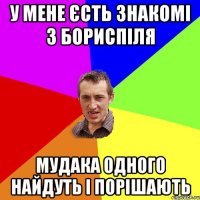 у мене єсть знакомі з бориспіля мудака одного найдуть і порішають