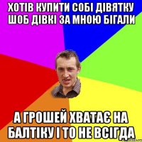 хотів купити собі дівятку шоб дівкі за мною бігали а грошей хватає на балтіку і то не всігда