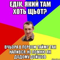 едік, який там хоть щьот? вчьора в первом таймє так напився, не помню як додому дойшов