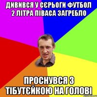 дивився у сєрьоги футбол 2 літра піваса загребло проснувся з тібутєйкою на голові