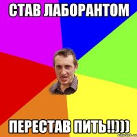 став лаборантом перестав пить!!)))