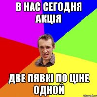 в нас сегодня акція две пявкі по ціне одной