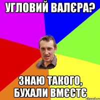 угловий валєра? знаю такого, бухали вмєстє