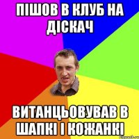 пішов в клуб на діскач витанцьовував в шапкі і кожанкі