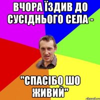 вчора їздив до сусіднього села - "спасібо шо живий"