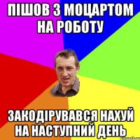 пішов з моцартом на роботу закодірувався нахуй на наступний день