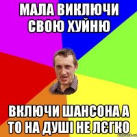 мала виключи свою хуйню включи шансона а то на душі не лєгко