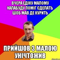 вчера едіку малому халабуду поміг сделать шоб мав де курить прийшов з малою унічтожив