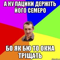 а ну пацики держіть його семеро бо як бю то окна тріщать