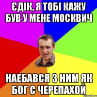 єдік, я тобі кажу був у мене москвич наебався з ним як бог с черепахой