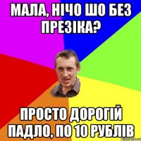 мала, нічо шо без презіка? просто дорогій падло, по 10 рублів