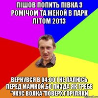 пішов попить півка з ромічом та жекой в парк літом 2013 вернувся в 04:00 і не палюсь перед мамкой,бо пизда як гребе "укус волка"поверх горіляки