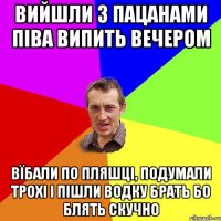 вийшли з пацанами піва випить вечером вїбали по пляшці, подумали трохі і пішли водку брать бо блять скучно