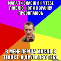 мала ти знаєш як я тебе люблю, коли я зранку просипаюсь в мене перша мисль в теалєт, а друга про тебя